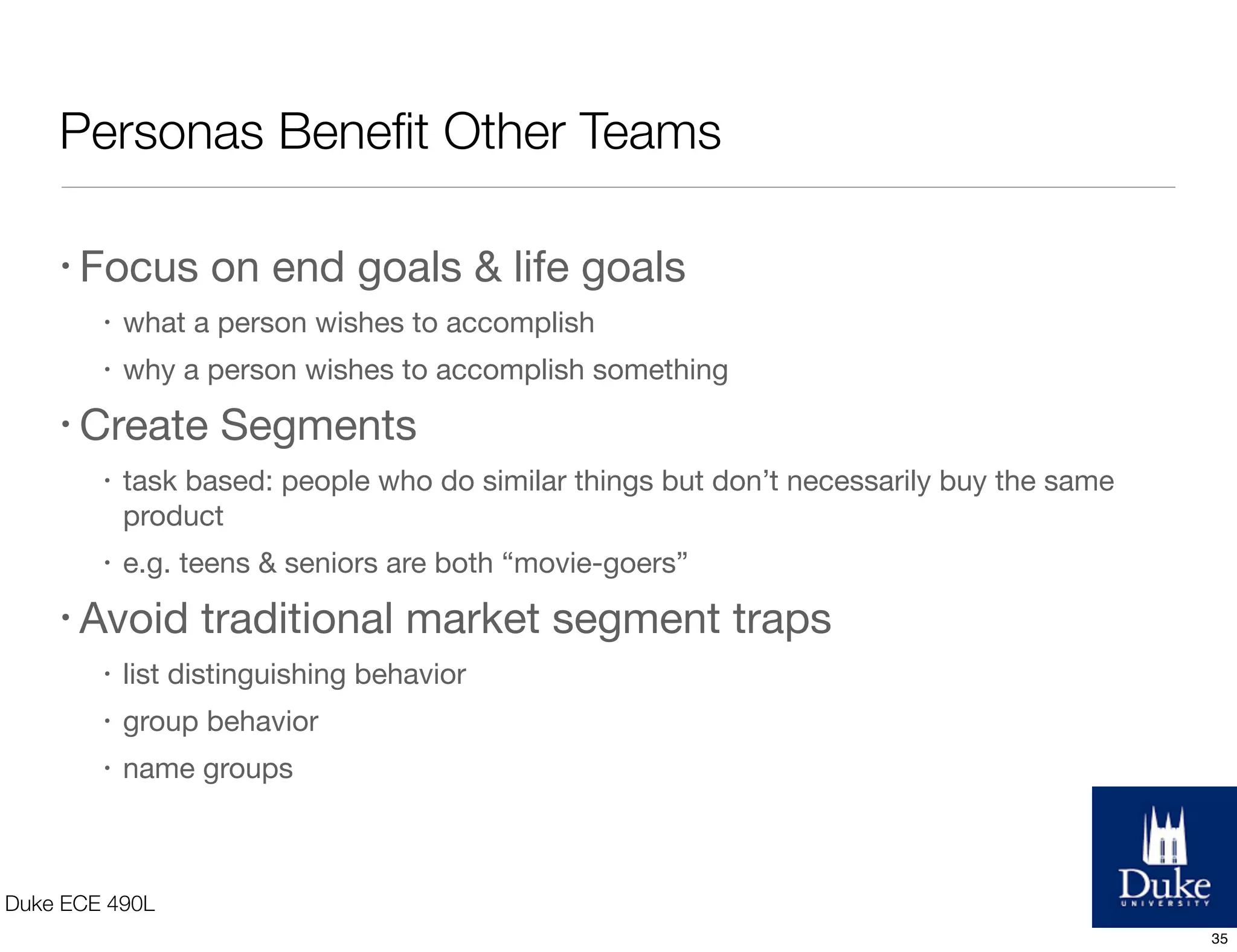 Personas Beneﬁt Other Teams
Duke ECE 490L
• Focus on end goals & life goals
• what a person wishes to accomplish
• why a person wishes to accomplish something
• Create Segments
• task based: people who do similar things but don’t necessarily buy the same
product
• e.g. teens & seniors are both “movie-goers”
• Avoid traditional market segment traps
• list distinguishing behavior
• group behavior
• name groups
35
 