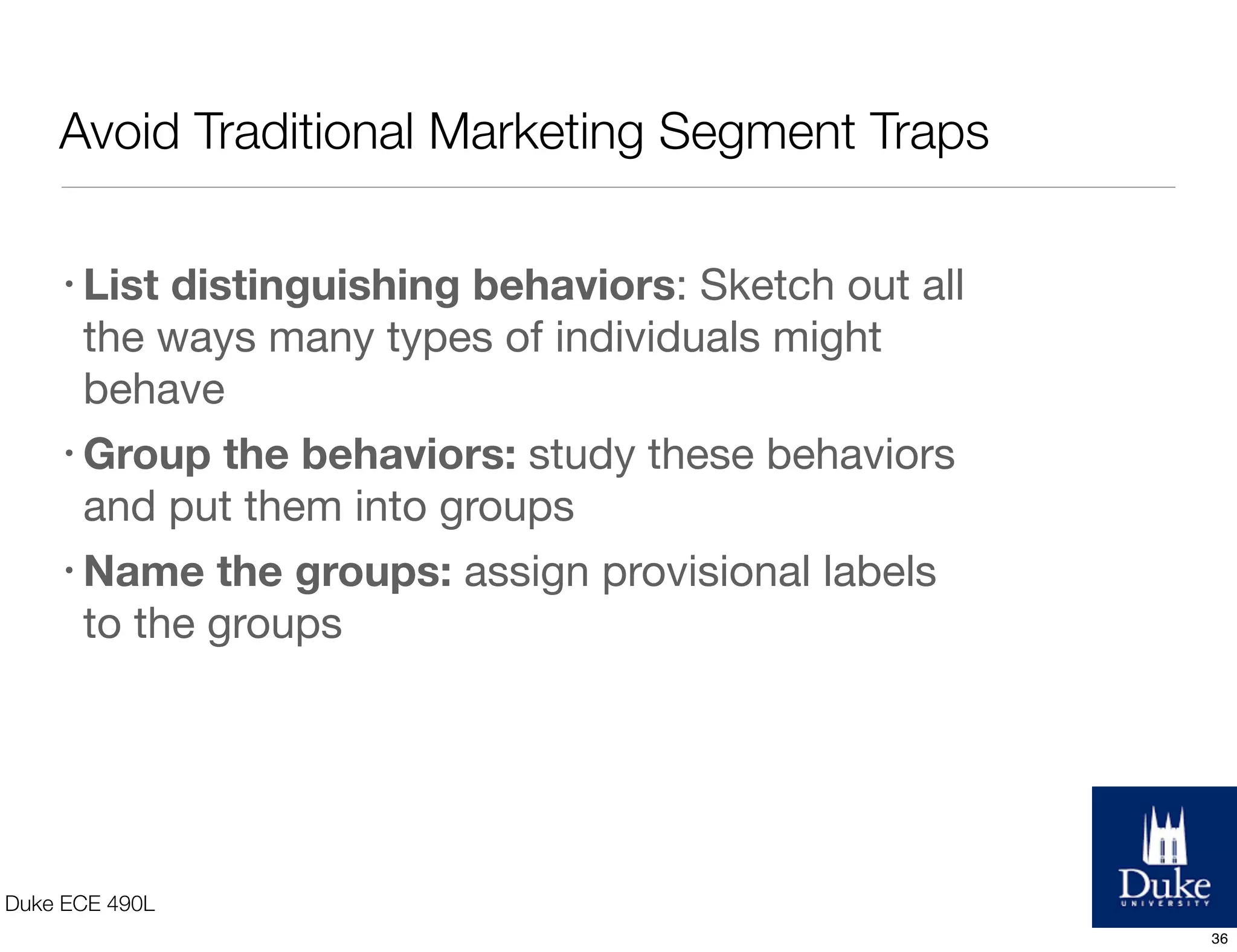 Avoid Traditional Marketing Segment Traps
Duke ECE 490L
• List distinguishing behaviors: Sketch out all
the ways many types of individuals might
behave
• Group the behaviors: study these behaviors
and put them into groups
• Name the groups: assign provisional labels
to the groups
36
 