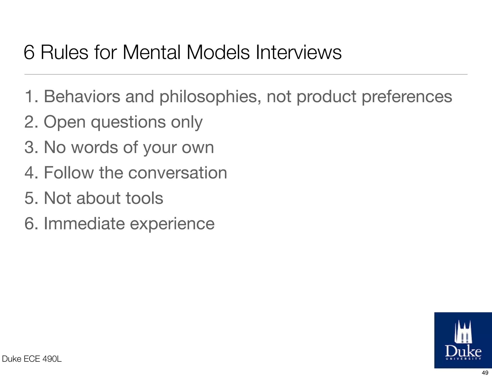 6 Rules for Mental Models Interviews
Duke ECE 490L
1. Behaviors and philosophies, not product preferences
2. Open questions only
3. No words of your own
4. Follow the conversation
5. Not about tools
6. Immediate experience
49
 