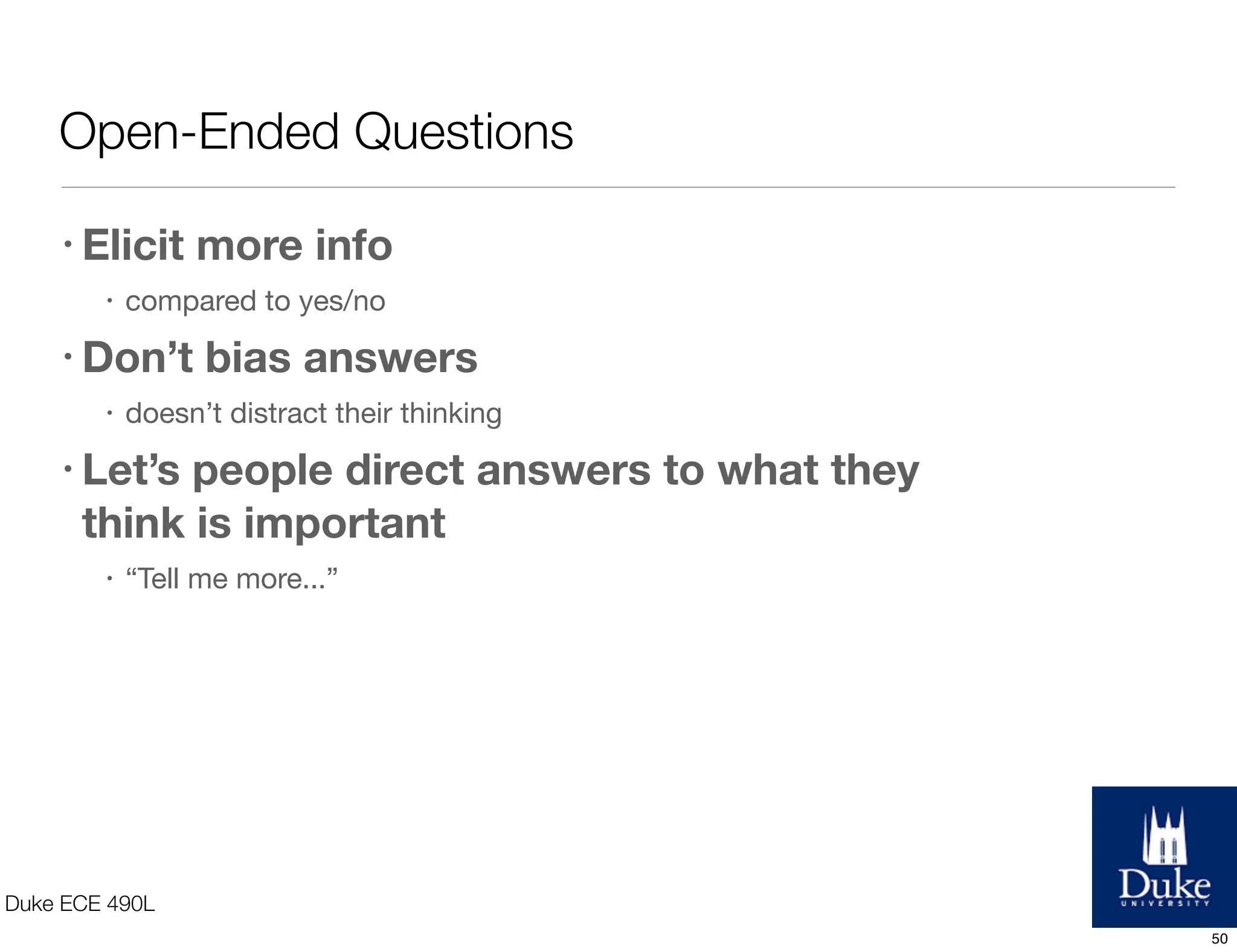 Open-Ended Questions
Duke ECE 490L
• Elicit more info
• compared to yes/no
• Don’t bias answers
• doesn’t distract their thinking
• Let’s people direct answers to what they
think is important
• “Tell me more...”
50
 