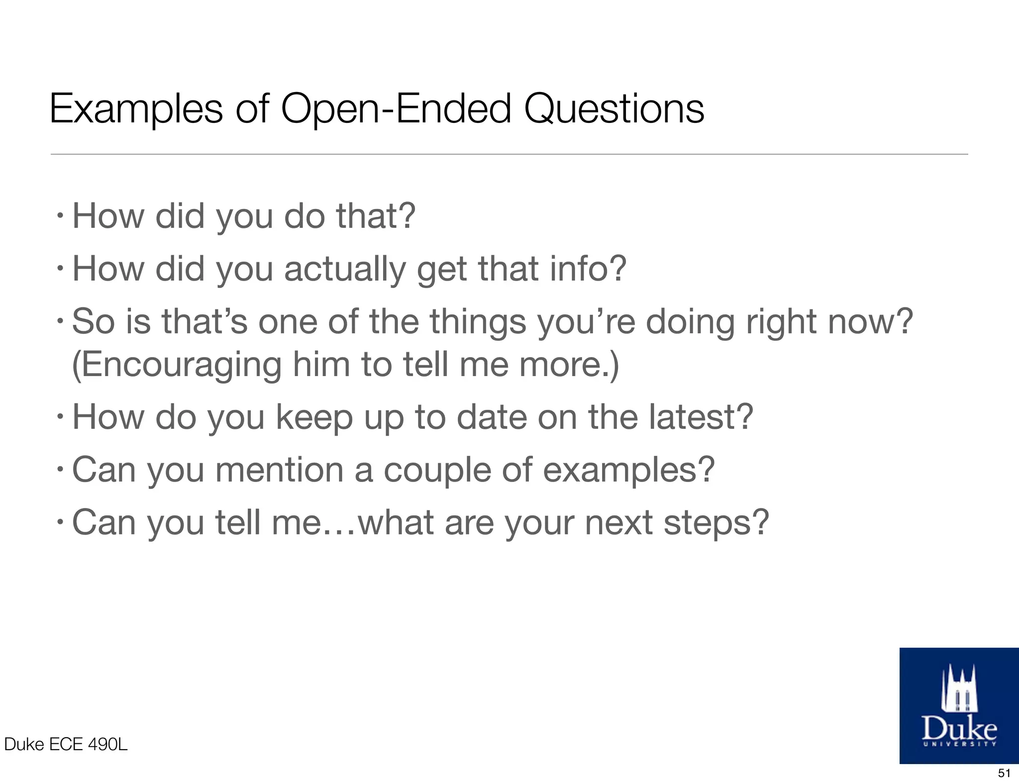 Examples of Open-Ended Questions
Duke ECE 490L
• How did you do that?
• How did you actually get that info?
• So is that’s one of the things you’re doing right now?
(Encouraging him to tell me more.)
• How do you keep up to date on the latest?
• Can you mention a couple of examples?
• Can you tell me…what are your next steps?
51
 