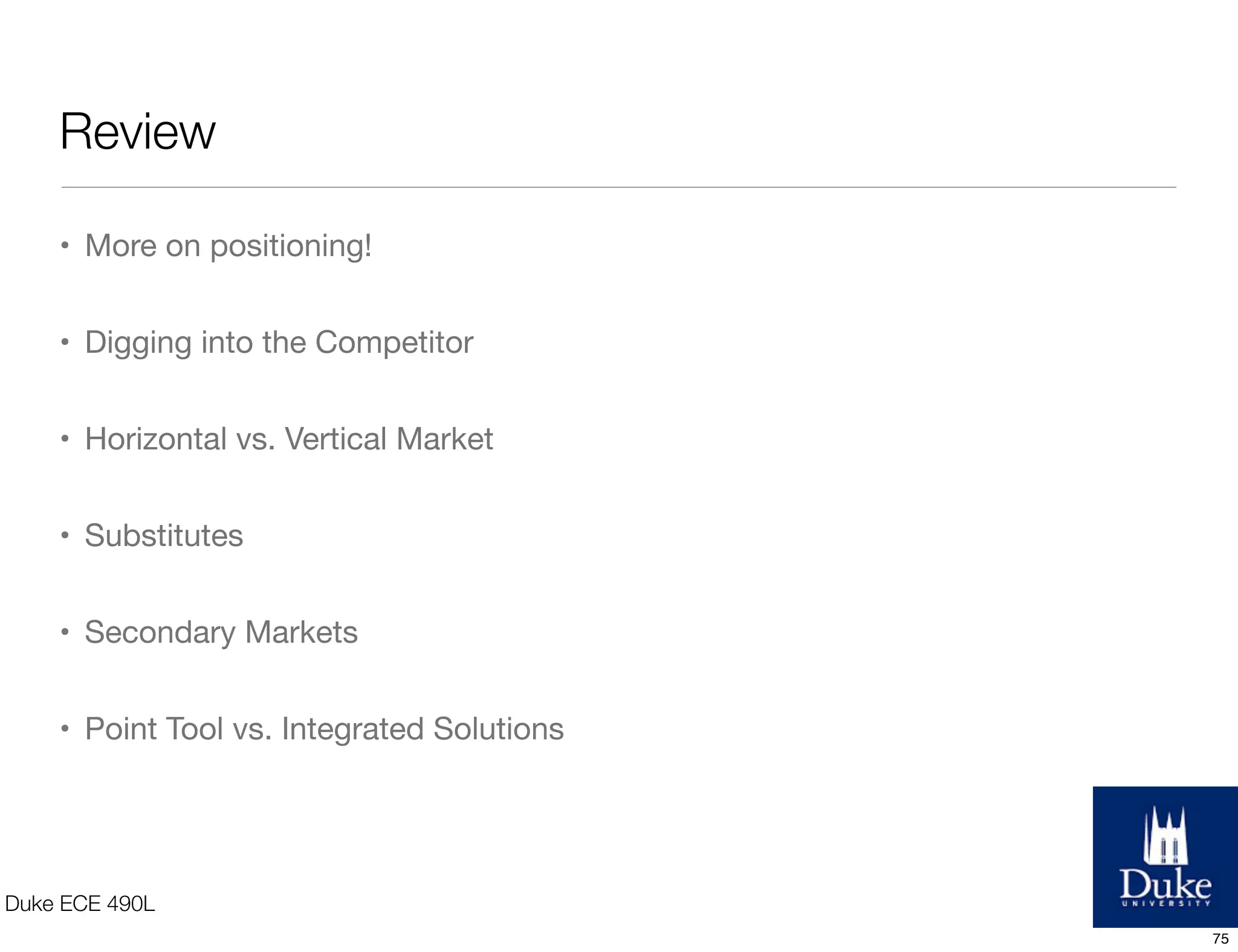 Review
Duke ECE 490L
• More on positioning!
• Digging into the Competitor
• Horizontal vs. Vertical Market
• Substitutes
• Secondary Markets
• Point Tool vs. Integrated Solutions
75
 