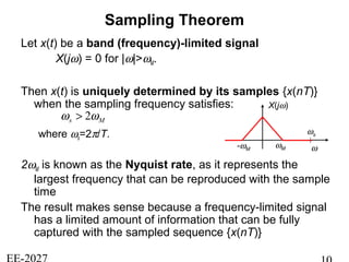 Sampling Theorem
Let x(t) be a band (frequency)-limited signal
X(jω) = 0 for |ω|>ωM.
Then x(t) is uniquely determined by its samples {x(nT)}
when the sampling frequency satisfies:
where ωs=2π/T.
2ωM is known as the Nyquist rate, as it represents the
largest frequency that can be reproduced with the sample
time
The result makes sense because a frequency-limited signal
has a limited amount of information that can be fully
captured with the sampled sequence {x(nT)}
Ms ωω 2>
X(jω)
ωM ω
ωs
-ωM
 