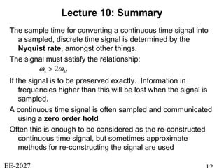 Lecture 10: Summary
The sample time for converting a continuous time signal into
a sampled, discrete time signal is determined by the
Nyquist rate, amongst other things.
The signal must satisfy the relationship:
If the signal is to be preserved exactly. Information in
frequencies higher than this will be lost when the signal is
sampled.
A continuous time signal is often sampled and communicated
using a zero order hold
Often this is enough to be considered as the re-constructed
continuous time signal, but sometimes approximate
methods for re-constructing the signal are used
Ms ωω 2>
 