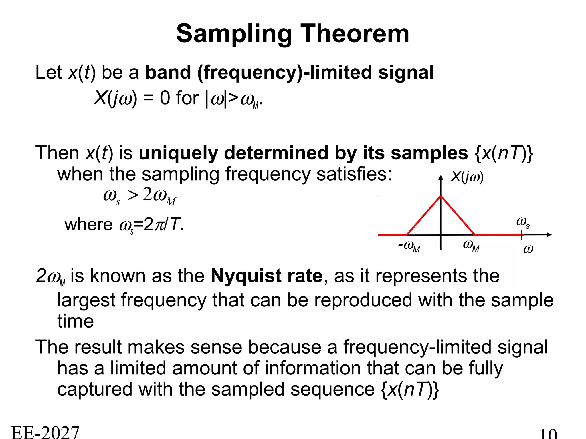 Sampling Theorem
Let x(t) be a band (frequency)-limited signal
X(jω) = 0 for |ω|>ωM.
Then x(t) is uniquely determined by its samples {x(nT)}
when the sampling frequency satisfies:
where ωs=2π/T.
2ωM is known as the Nyquist rate, as it represents the
largest frequency that can be reproduced with the sample
time
The result makes sense because a frequency-limited signal
has a limited amount of information that can be fully
captured with the sampled sequence {x(nT)}
Ms ωω 2>
X(jω)
ωM ω
ωs
-ωM
 