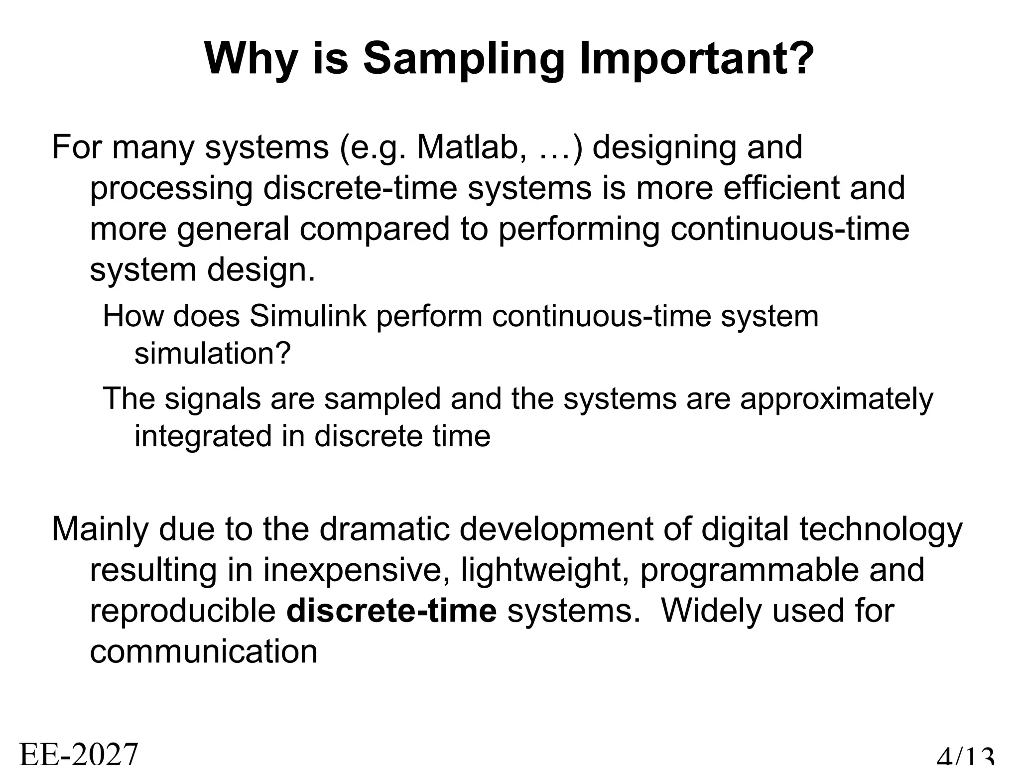 Why is Sampling Important?
For many systems (e.g. Matlab, …) designing and
processing discrete-time systems is more efficient and
more general compared to performing continuous-time
system design.
How does Simulink perform continuous-time system
simulation?
The signals are sampled and the systems are approximately
integrated in discrete time
Mainly due to the dramatic development of digital technology
resulting in inexpensive, lightweight, programmable and
reproducible discrete-time systems. Widely used for
communication
 