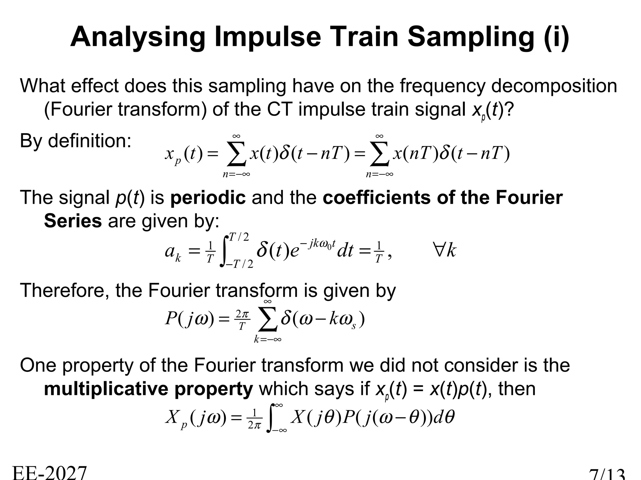 Analysing Impulse Train Sampling (i)
What effect does this sampling have on the frequency decomposition
(Fourier transform) of the CT impulse train signal xp(t)?
By definition:
The signal p(t) is periodic and the coefficients of the Fourier
Series are given by:
Therefore, the Fourier transform is given by
One property of the Fourier transform we did not consider is the
multiplicative property which says if xp(t) = x(t)p(t), then
∑∑
∞
−∞=
∞
−∞=
−=−=
nn
p nTtnTxnTttxtx )()()()()( δδ
∫
∞
∞−
−= θθωθω π djPjXjX p ))(()()( 2
1
∑
∞
−∞=
−=
k
sT kjP )()( 2
ωωδω π
kdteta T
T
T
tjk
Tk ∀== ∫−
−
,)( 1
2/
2/
1 0ω
δ
 