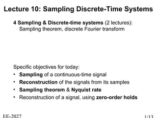 Lecture 10: Sampling Discrete-Time Systems
4 Sampling & Discrete-time systems (2 lectures):
Sampling theorem, discrete Fourier transform
Specific objectives for today:
• Sampling of a continuous-time signal
• Reconstruction of the signals from its samples
• Sampling theorem & Nyquist rate
• Reconstruction of a signal, using zero-order holds
 