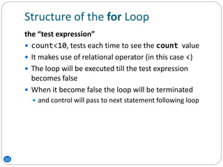 Structure of the for Loop
10
the “test expression”
 count<10, tests each time to see the count value
 It makes use of relational operator (in this case <)
 The loop will be executed till the test expression
becomes false
 When it become false the loop will be terminated
 and control will pass to next statement following loop
 