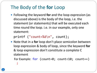 The Body of the for Loop
 Following the keyword for and the loop expression (as
discussed above) is the body of the loop, i.e. the
statement (or statements) that will be executed each
time round the loop. i.e. in our example, only one
statement:
printf ("count=%dn", count);
 Note that in a for loop don’t place semicolon between
loop expression & body of loop, since the keyword for
& loop expression don’t constitute a complete C
statement
For Example: for (count=0; count<10; count++)
;
12
 