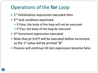 Operations of the for Loop
 1st initialization expression executed then
 2nd test condition examined
 If False, the body of the loop will not be executed
 If True, the body of the loop be executed
 3rd increment expression executed
 Note that printf will be executed before increment
so the 1st value will be printed “0”
 Process will continue till test expression become false.
13
 