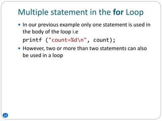 Multiple statement in the for Loop
 In our previous example only one statement is used in
the body of the loop i.e
printf ("count=%dn", count);
 However, two or more than two statements can also
be used in a loop
14
 