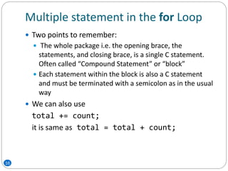Multiple statement in the for Loop
 Two points to remember:
 The whole package i.e. the opening brace, the
statements, and closing brace, is a single C statement.
Often called “Compound Statement” or “block”
 Each statement within the block is also a C statement
and must be terminated with a semicolon as in the usual
way
 We can also use
total += count;
it is same as total = total + count;
16
 
