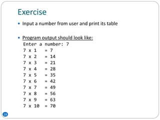 Exercise
18
 Input a number from user and print its table
 Program output should look like:
Enter a number: 7
7 x 1 = 7
7 x 2 = 14
7 x 3 = 21
7 x 4 = 28
7 x 5 = 35
7 x 6 = 42
7 x 7 = 49
7 x 8 = 56
7 x 9 = 63
7 x 10 = 70
 