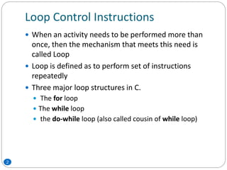 Loop Control Instructions
 When an activity needs to be performed more than
once, then the mechanism that meets this need is
called Loop
 Loop is defined as to perform set of instructions
repeatedly
 Three major loop structures in C.
 The for loop
 The while loop
 the do-while loop (also called cousin of while loop)
2
 