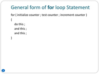 General form of for loop Statement
4
for ( initialize counter ; test counter ; increment counter )
{
do this ;
and this ;
and this ;
}
 