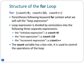 Structure of the for Loop
for (count=0; count<10; count++)
 Parentheses following keyword for contain what we
will call the “loop expression”
 Loop expression is divided by semicolons into the
following three separate expressions:
 the “initialize expression” i.e count=0
 the “test expression” i.e count<10
 the “increment expression” i.e count++
 The count variable has a key role, it is used to control
the operations of the loop
8
 