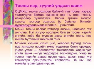 Тооны нэр, түүний үндсэн шинж
1. ОЦМХ-д тооны зохицол байхгүй тул тооны нэрээр
тодотгуулж байгаа жинхэнэ нэр нь олон тооны
нөхцөлөөр хувилахгүй. Харин эртний монгол
хэлэнд тоогоор зохицох ѐс байсныг бичгийн
дурсгалуудаас мэдэж болно. Тухайлбал,
2. МХ-ий тооны нэрийг бүтцээр энгийн, нийлмэл гэж
ангилна. Нэг язгуур оролцож бүтсэн тооны нэрийг
энгийн, хоѐр ба түүнээс дээш энгийн тооны нэр
нийлж бүтсэнийг нийлмэл гэнэ.
3. Монгол хэлний ихэнх (нэг, хоѐроос бусад) тооны
нэр жинхэнэ нэрийн өмнө тодотгол болж орохдоо
үндэс үүсэх –н дагавартай тохиолдоно. Харин үйл
үгийн өмнө -н-гүй үндсээрээ тохиолдоно. Учир нь
тооны нэрийн дараа орсон удаа, дахин гэдэг үгс
хэмнэгдэн орхигдсонтой холбоотой. Ж нь: Тэр
манайд гурав (удаа) ирсэн.

 