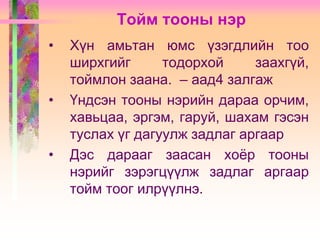 Тойм тооны нэр
•

•

•

Хүн амьтан юмс үзэгдлийн тоо
ширхгийг
тодорхой
заахгүй,
тоймлон заана. – аад4 залгаж
Үндсэн тооны нэрийн дараа орчим,
хавьцаа, эргэм, гаруй, шахам гэсэн
туслах үг дагуулж задлаг аргаар
Дэс дарааг заасан хоѐр тооны
нэрийг зэрэгцүүлж задлаг аргаар
тойм тоог илрүүлнэ.

 