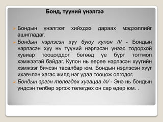 Бонд, түүний үнэлгээ
 Бондын

үнэлгээг хийхдээ дараах мэдээллийг
ашигладаг.
 Бондын нэрлэсэн хүү буюу купон /I/ - Бондын
нэрлэсэн хүү нь түүний нэрлэсэн үнээс тодорхой
хувиар тооцогддог бөгөөд үе бүрт тогтмол
хэмжээтэй байдаг. Купон нь өөрөө нэрлэсэн хүүгийн
хэмжээг бичсэн тасалбар юм. Бондын нэрлэсэн хүүг
ихэвчлэн хагас жилд нэг удаа тооцож олгодог.
 Бондын эргэн төлөгдөх хугацаа /n/ - Энэ нь бондын
үндсэн төлбөр эргэж төлөгдөх он сар өдөр юм. .

 