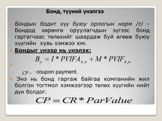 Бонд, түүний үнэлгээ





Бондын бодит хүү буюу орлогын норм /r/ Бондод хөрөнгө оруулагчдын зүгээс бонд
гаргагчаас төлөхийг шаардаж буй өгөөж буюу
хүүгийн хувь хэмжээ юм.
Бондыг үнээр нь үнэлэх:

Bo

I * PVIFA k ,n

M * PVIFk ,n

CP ◦ coupon payment.



Энэ нь бонд гаргаж байгаа компанийн жил
болгон тогтмол хэмжээгээр төлөх хүүгийн нийт
дүн болдог.

CP

CR * ParValue

 