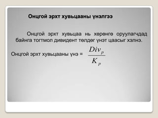 Онцгой эрхт хувьцааны үнэлгээ
Онцгой эрхт хувьцаа нь хөрөнгө оруулагчдад
байнга тогтмол дивидент төлдөг үнэт цаасыг хэлнэ.
Онцгой эрхт хувьцааны үнэ =

Div p
Kp

 