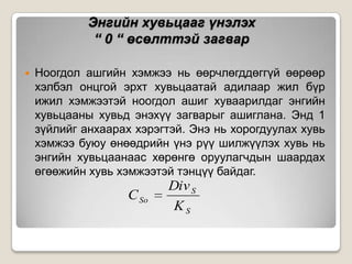 Энгийн хувьцааг үнэлэх
“ 0 “ өсөлттэй загвар


Ноогдол ашгийн хэмжээ нь өөрчлөгддөггүй өөрөөр
хэлбэл онцгой эрхт хувьцаатай адилаар жил бүр
ижил хэмжээтэй ноогдол ашиг хуваарилдаг энгийн
хувьцааны хувьд энэхүү загварыг ашиглана. Энд 1
зүйлийг анхаарах хэрэгтэй. Энэ нь хорогдуулах хувь
хэмжээ буюу өнөөдрийн үнэ рүү шилжүүлэх хувь нь
энгийн хувьцаанаас хөрөнгө оруулагчдын шаардах
өгөөжийн хувь хэмжээтэй тэнцүү байдаг.

C So

Div S
KS

 
