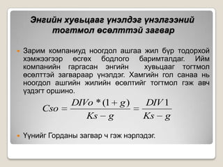Энгийн хувьцааг үнэлдэг үнэлгээний
тогтмол өсөлттэй загвар


Зарим компаниуд ноогдол ашгаа жил бүр тодорхой
хэмжээгээр өсгөх бодлого баримталдаг. Ийм
компанийн гаргасан энгийн
хувьцааг тогтмол
өсөлттэй загвараар үнэлдэг. Хамгийн гол санаа нь
ноогдол ашгийн жилийн өсөлтийг тогтмол гэж авч
үздэгт оршино.

Cso


DIVo * (1 g )
Ks g

DIV 1
Ks g

Үүнийг Горданы загвар ч гэж нэрлэдэг.

 