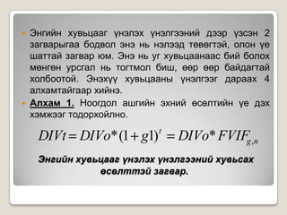 



Энгийн хувьцааг үнэлэх үнэлгээний дээр үзсэн 2
загварыгаа бодвол энэ нь нэлээд төвөгтэй, олон үе
шаттай загвар юм. Энэ нь уг хувьцаанаас бий болох
мөнгөн урсгал нь тогтмол биш, өөр өөр байдагтай
холбоотой. Энэхүү хувьцааны үнэлгээг дараах 4
алхамтайгаар хийнэ.
Алхам 1. Ноогдол ашгийн эхний өсөлтийн үе дэх
хэмжээг тодорхойлно.

DIVt DIVo* (1 g1)

t

DIVo* FVIFg ,n

Энгийн хувьцааг үнэлэх үнэлгээний хувьсах
өсөлттэй загвар.

 