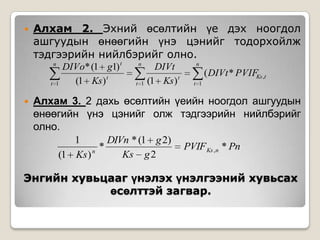 

Алхам 2. Эхний өсөлтийн үе дэх ноогдол
ашгуудын өнөөгийн үнэ цэнийг тодорхойлж
тэдгээрийн нийлбэрийг олно.
n
t 1



DIVo* (1 g1) t
(1 Ks) t

n
t 1

DIVt
(1 Ks) t

n

( DIVt * PVIFKs ,t
t 1

Алхам 3. 2 дахь өсөлтийн үеийн ноогдол ашгуудын
өнөөгийн үнэ цэнийг олж тэдгээрийн нийлбэрийг
олно.
1
DIVn * (1 g 2)
*
PVIF Ks ,n * Pn
n
Ks g 2
(1 Ks )

Энгийн хувьцааг үнэлэх үнэлгээний хувьсах
өсөлттэй загвар.

 