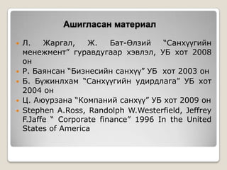 Ашигласан материал
Л.
Жаргал,
Ж.
Бат-Өлзий
“Санхүүгийн
менежмент” гуравдугаар хэвлэл, УБ хот 2008
он
 Р. Баянсан “Бизнесийн санхүү” УБ хот 2003 он
 Б. Бүжинлхам “Санхүүгийн удирдлага” УБ хот
2004 он
 Ц. Аюурзана “Компаний санхүү” УБ хот 2009 он
 Stephen A.Ross, Randolph W.Westerfield, Jeffrey
F.Jaffe “ Corporate finance” 1996 In the United
States of America


 