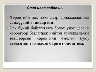 Үнэт цаас гэдэг нь
 Хөрөнгийн

зах зээл дээр арилжаалагддаг
санхүүгийн таваар юм.
 Эрх бүхий байгууллага болох үнэт цаасны
хороогоор батлагдаж нийтэд арилжаалахыг
зөвшөөрсөн хөрөнгийн өмчлөл буюу
зээллэгийг гэрчилсэн баримт бичиг юм.

 
