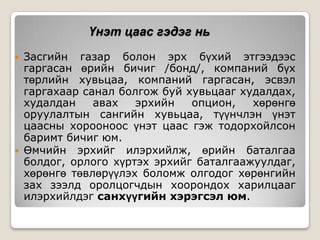 Үнэт цаас гэдэг нь




Засгийн газар болон эрх бүхий этгээдээс
гаргасан өрийн бичиг /бонд/, компаний бүх
төрлийн хувьцаа, компаний гаргасан, эсвэл
гаргахаар санал болгож буй хувьцааг худалдах,
худалдан
авах
эрхийн
опцион,
хөрөнгө
оруулалтын сангийн хувьцаа, түүнчлэн үнэт
цаасны хорооноос үнэт цаас гэж тодорхойлсон
баримт бичиг юм.
Өмчийн эрхийг илэрхийлж, өрийн баталгаа
болдог, орлого хүртэх эрхийг баталгаажуулдаг,
хөрөнгө төвлөрүүлэх боломж олгодог хөрөнгийн
зах зээлд оролцогчдын хоорондох харилцааг
илэрхийлдэг санхүүгийн хэрэгсэл юм.

 