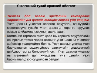 Үнэлгээний тухай ерөнхий ойлголт




Үнэлгээ бол өгөөж эрсдэлийн хамаарлаас
хөрөнгийн үнэ цэнийг тооцож гаргах үйл явц юм.
Үнэт цаасны үнэлгээг хөрөнгө оруулагч, санхүүгийн
менежерүүд тухайн үнэт цаасанд хөрөнгө оруулах
эсэхээ шийдэхэд ихэвчлэн ашигладаг.
Компаний гаргасан үнэт цаас нь хөрөнгө оруулагчийн
сонирхлыг татаж чадах эсэхийг үнэт цаасны үнэлгээг
хийснээр тодорхойлж болно. Үнэт цаасыг үнэлэх үзэл
баримтлалыг мэдэхгүйгээр санхүүгийн үндэслэлтэй
шийдвэр гаргах боломжгүй юм. Үнэт цаасны үнэлгээ
нь мөнгөний цаг хугацааны үнэ цэнийн үзэл
баримтлал дээр суурилсан байдаг.

 
