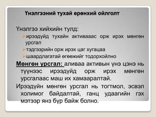 Үнэлгээний тухай ерөнхий ойлголт

Үнэлгээ хийхийн тулд:
ирээдүйд тухайн активааас орж ирэх мөнгөн
урсгал
тэдгээрийн орж ирэх цаг хугацаа
шаардлагатай өгөөжийг тодорхойлно

Мөнгөн урсгал: аливаа активын үнэ цэнэ нь
түүнээс ирээдүйд орж ирэх мөнгөн
урсгалаас маш их хамааралтай.
Ирээдүйн мөнгөн урсгал нь тогтмол, эсвэл
холимог байдалтай, ганц удаагийн гэх
мэтээр янз бүр байж болно.

 