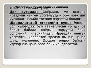 




Үнэлгээний тухай ерөнхий ойлголт
Үнэлгээ хийхийн тулд:
Цаг
хугацаа:
Хоѐрдахь
үе
шатанд
ирээдүйн мөнгөн урсгалуудын орж ирэх цаг
хугацааг нарийн тогтоох хэрэгтэй болдог.
Шаардлагатай өгөөжийн хувь: Эрсдэл
бол хүлээгдэж буй таамагласан үр дүн ба
бодит байдал хоѐрын зөрүүтэй байх
боломжийг илэрхийлдэг. Ирээдүйн мөнгөн
урсгалтай холбоотой эрсдэл нь үнэ цэнэд
шууд нөлөөлнө. Эрсдэл өндөр байхын
хэрээр үнэ цэнэ бага байх хандлагатай.

 