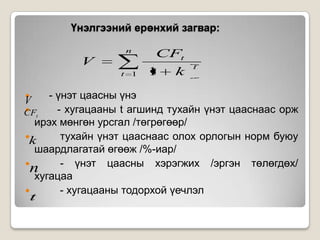 Үнэлгээний ерөнхий загвар:
n

V
t

1

CFt
1

k

t

- үнэт цаасны үнэ

- хугацааны t агшинд тухайн үнэт цааснаас орж
CFt
ирэх мөнгөн урсгал /төгрөгөөр/
k
тухайн үнэт цааснаас олох орлогын норм буюу
шаардлагатай өгөөж /%-иар/

- үнэт цаасны хэрэгжих /эргэн төлөгдөх/
n
хугацаа

- хугацааны тодорхой үечлэл
t

V

 