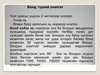Бонд, түүний үнэлгээ






Үнэт цаасыг үндсэн 2 чиглэлээр үнэлдэг.
◦ Үнээр нь
◦ Өгөөж буюу орлогынх нь нормоор үнэлнэ.
Бонд гэдэг нь нэрлэсэн үнэ ба бондын амьдралын
хугацаанд тодорхой хүүгийн төлбөр төлөх урт
хугацаат өрийн бичиг юм. Бондын хүү буюу купоныг
ихэвчлэн хагас жилд нэг удаа олгодог бөгөөд бонд
ихэвчлэн 30 хүртэл жилийн хугацаатай байдаг.
Бондын үнэлгээг хийхдээ дараах мэдээллийг
ашигладаг.
Бондын нэрлэсэн үнэ /М/ - Энэ нь бондын нүүрэн
талд бичсэн мөнгөний үнийн дүн юм. Бондыг
ихэвчлэн 1000, 10000, 100000 төгрөгийн нэрлэсэн
үнэтэйгээр гаргадаг.

 