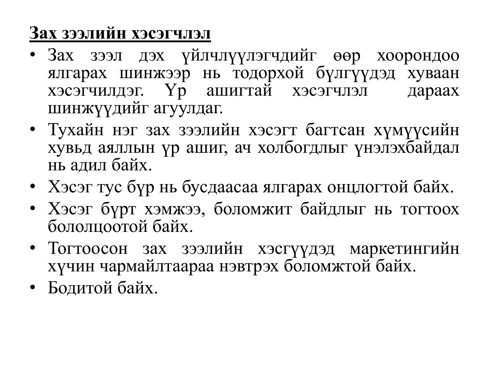 Зах зээлийн хэсэгчлэл
• Зах зээл дэх үйлчлүүлэгчдийг өөр хоорондоо
ялгарах шинжээр нь тодорхой бүлгүүдэд хуваан
хэсэгчилдэг. Үр ашигтай хэсэгчлэл
дараах
шинжүүдийг агуулдаг.
• Тухайн нэг зах зээлийн хэсэгт багтсан хүмүүсийн
хувьд аяллын үр ашиг, ач холбогдлыг үнэлэхбайдал
нь адил байх.
• Хэсэг тус бүр нь бусдаасаа ялгарах онцлогтой байх.
• Хэсэг бүрт хэмжээ, боломжит байдлыг нь тогтоох
бололцоотой байх.
• Тогтоосон зах зээлийн хэсгүүдэд маркетингийн
хүчин чармайлтаараа нэвтрэх боломжтой байх.
• Бодитой байх.

 