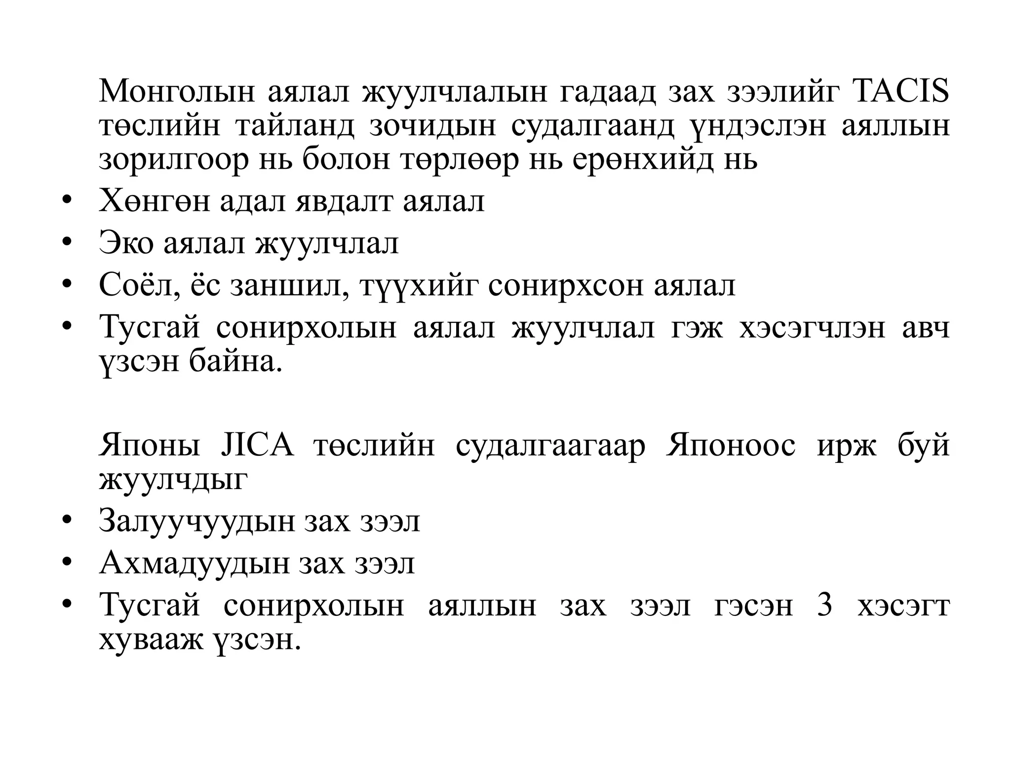 •
•
•
•

Монголын аялал жуулчлалын гадаад зах зээлийг TACIS
төслийн тайланд зочидын судалгаанд үндэслэн аяллын
зорилгоор нь болон төрлөөр нь ерөнхийд нь
Хөнгөн адал явдалт аялал
Эко аялал жуулчлал
Соѐл, ѐс заншил, түүхийг сонирхсон аялал
Тусгай сонирхолын аялал жуулчлал гэж хэсэгчлэн авч
үзсэн байна.

Японы JICA төслийн судалгаагаар Японоос ирж буй
жуулчдыг
• Залуучуудын зах зээл
• Ахмадуудын зах зээл
• Тусгай сонирхолын аяллын зах зээл гэсэн 3 хэсэгт
хувааж үзсэн.

 