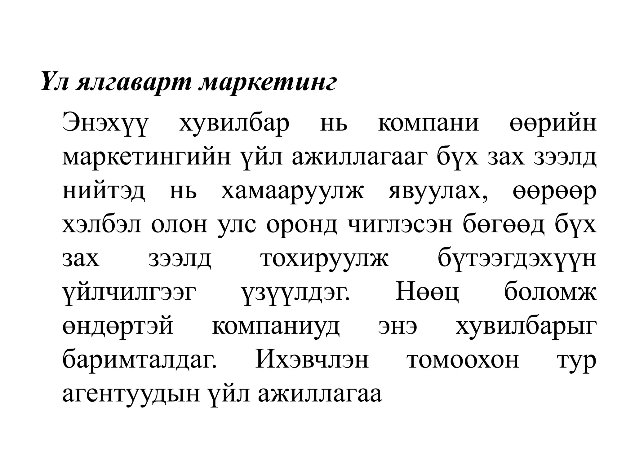 Үл ялгаварт маркетинг
Энэхүү хувилбар нь компани өөрийн
маркетингийн үйл ажиллагааг бүх зах зээлд
нийтэд нь хамааруулж явуулах, өөрөөр
хэлбэл олон улс оронд чиглэсэн бөгөөд бүх
зах
зээлд
тохируулж
бүтээгдэхүүн
үйлчилгээг
үзүүлдэг.
Нөөц
боломж
өндөртэй компаниуд энэ хувилбарыг
баримталдаг. Ихэвчлэн томоохон тур
агентуудын үйл ажиллагаа

 