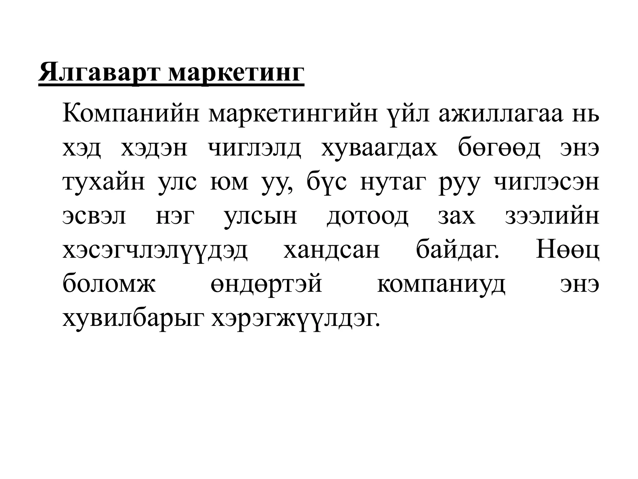Ялгаварт маркетинг
Компанийн маркетингийн үйл ажиллагаа нь
хэд хэдэн чиглэлд хуваагдах бөгөөд энэ
тухайн улс юм уу, бүс нутаг руу чиглэсэн
эсвэл нэг улсын дотоод зах зээлийн
хэсэгчлэлүүдэд хандсан байдаг. Нөөц
боломж
өндөртэй
компаниуд
энэ
хувилбарыг хэрэгжүүлдэг.

 