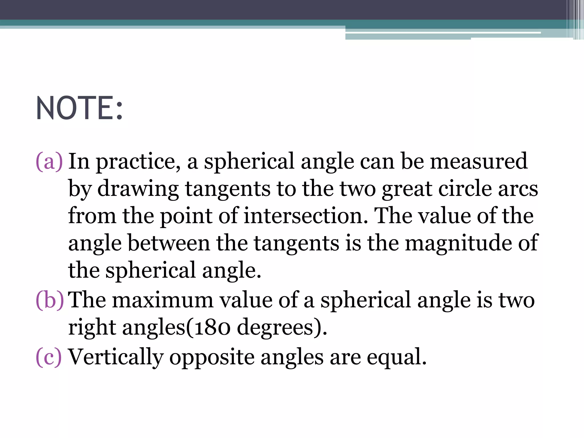 NOTE:
(a) In practice, a spherical angle can be measured
by drawing tangents to the two great circle arcs
from the point of intersection. The value of the
angle between the tangents is the magnitude of
the spherical angle.
(b) The maximum value of a spherical angle is two
right angles(180 degrees).
(c) Vertically opposite angles are equal.

 