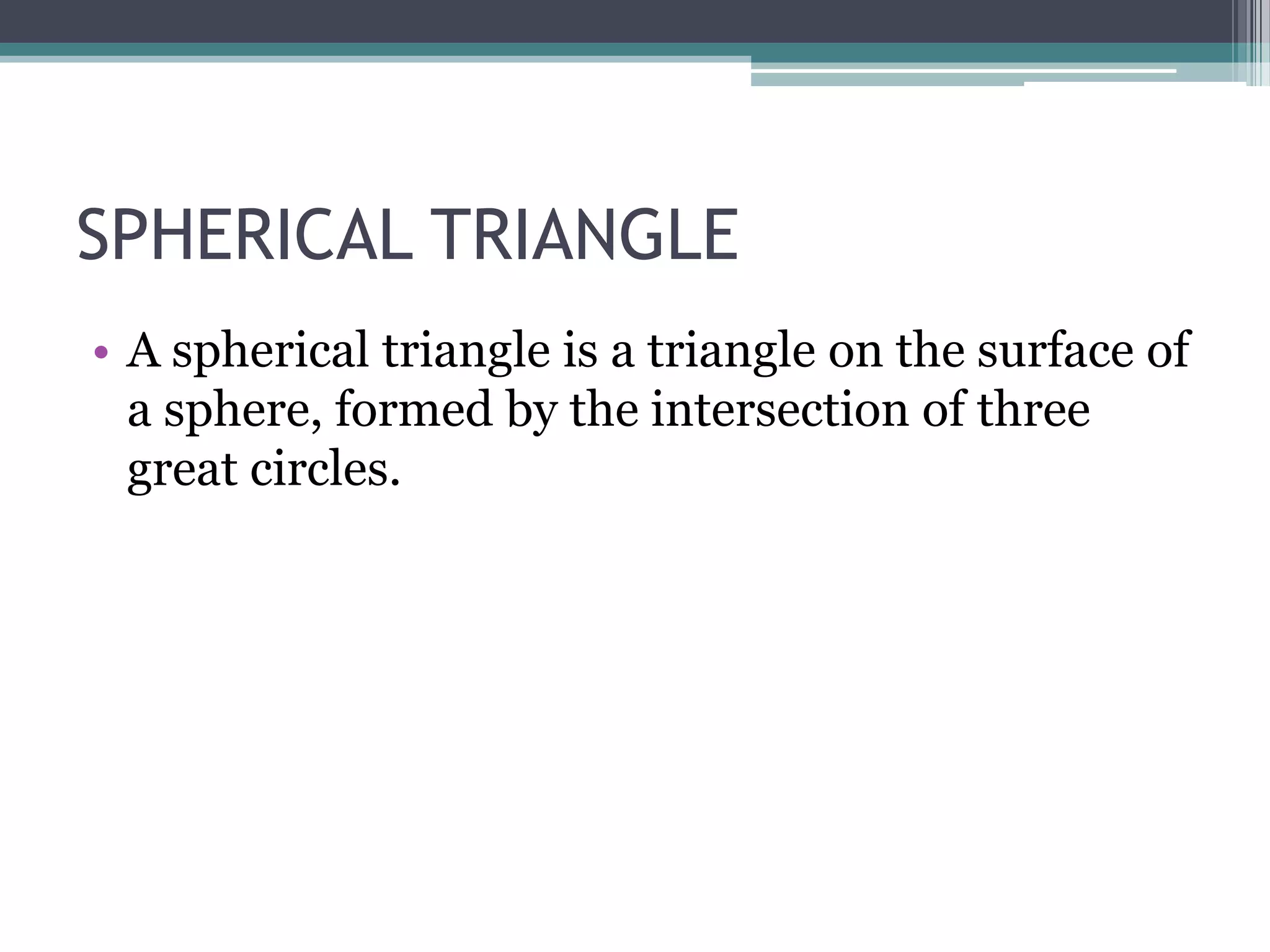 SPHERICAL TRIANGLE
• A spherical triangle is a triangle on the surface of
a sphere, formed by the intersection of three
great circles.

 