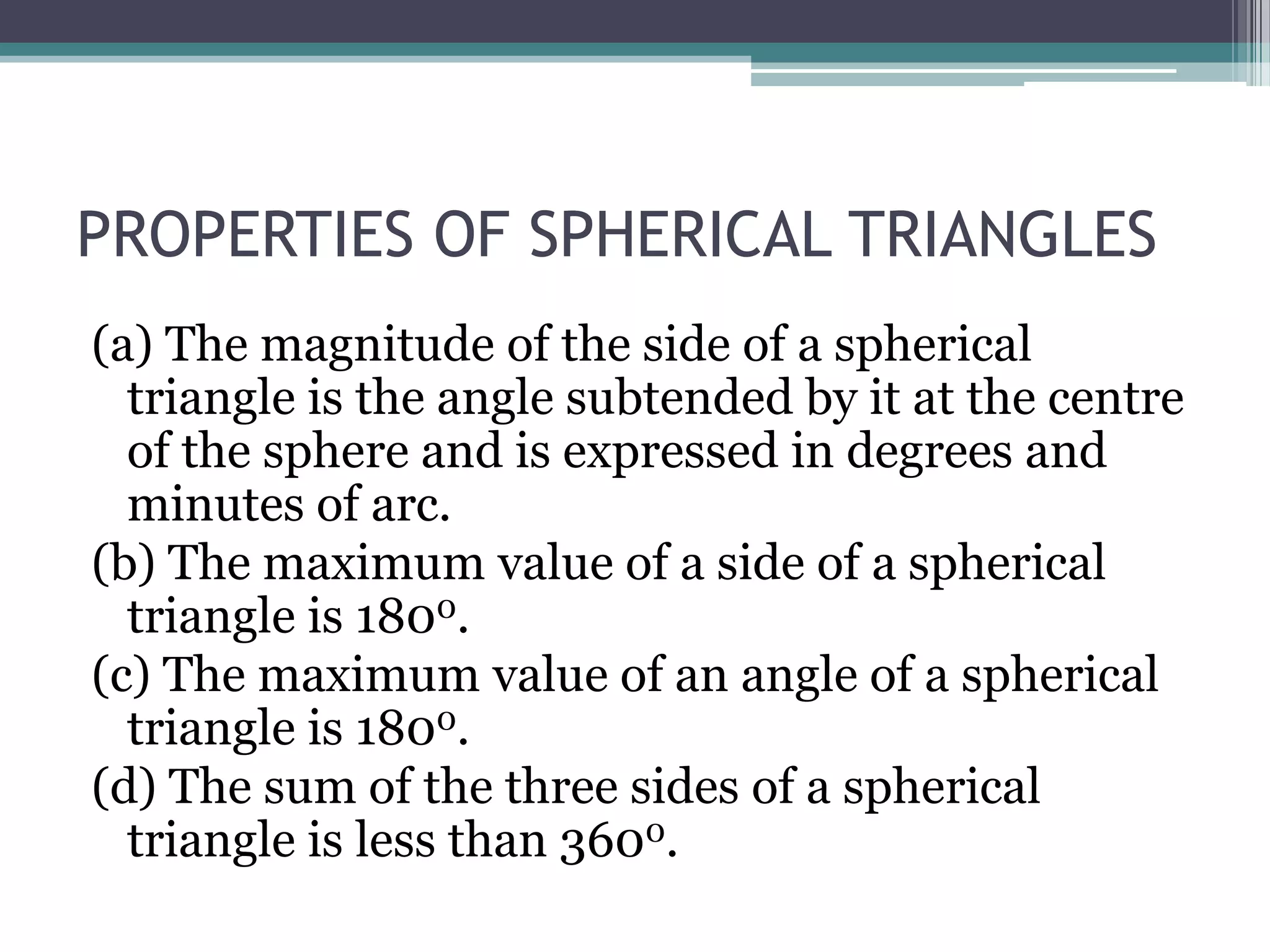 PROPERTIES OF SPHERICAL TRIANGLES
(a) The magnitude of the side of a spherical
triangle is the angle subtended by it at the centre
of the sphere and is expressed in degrees and
minutes of arc.
(b) The maximum value of a side of a spherical
triangle is 1800.
(c) The maximum value of an angle of a spherical
triangle is 1800.
(d) The sum of the three sides of a spherical
triangle is less than 3600.

 