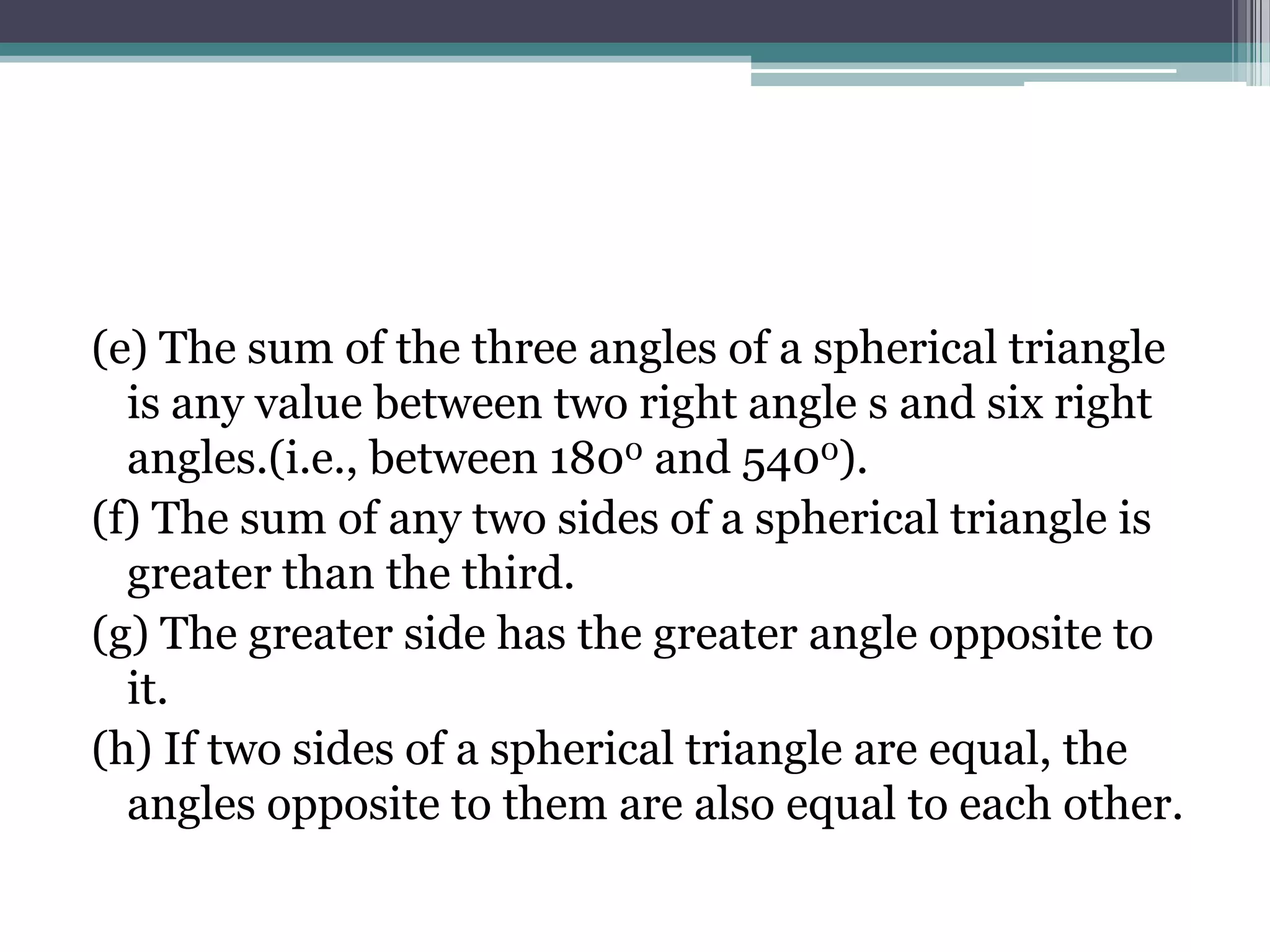 (e) The sum of the three angles of a spherical triangle
is any value between two right angle s and six right
angles.(i.e., between 1800 and 5400).
(f) The sum of any two sides of a spherical triangle is
greater than the third.
(g) The greater side has the greater angle opposite to
it.
(h) If two sides of a spherical triangle are equal, the
angles opposite to them are also equal to each other.

 
