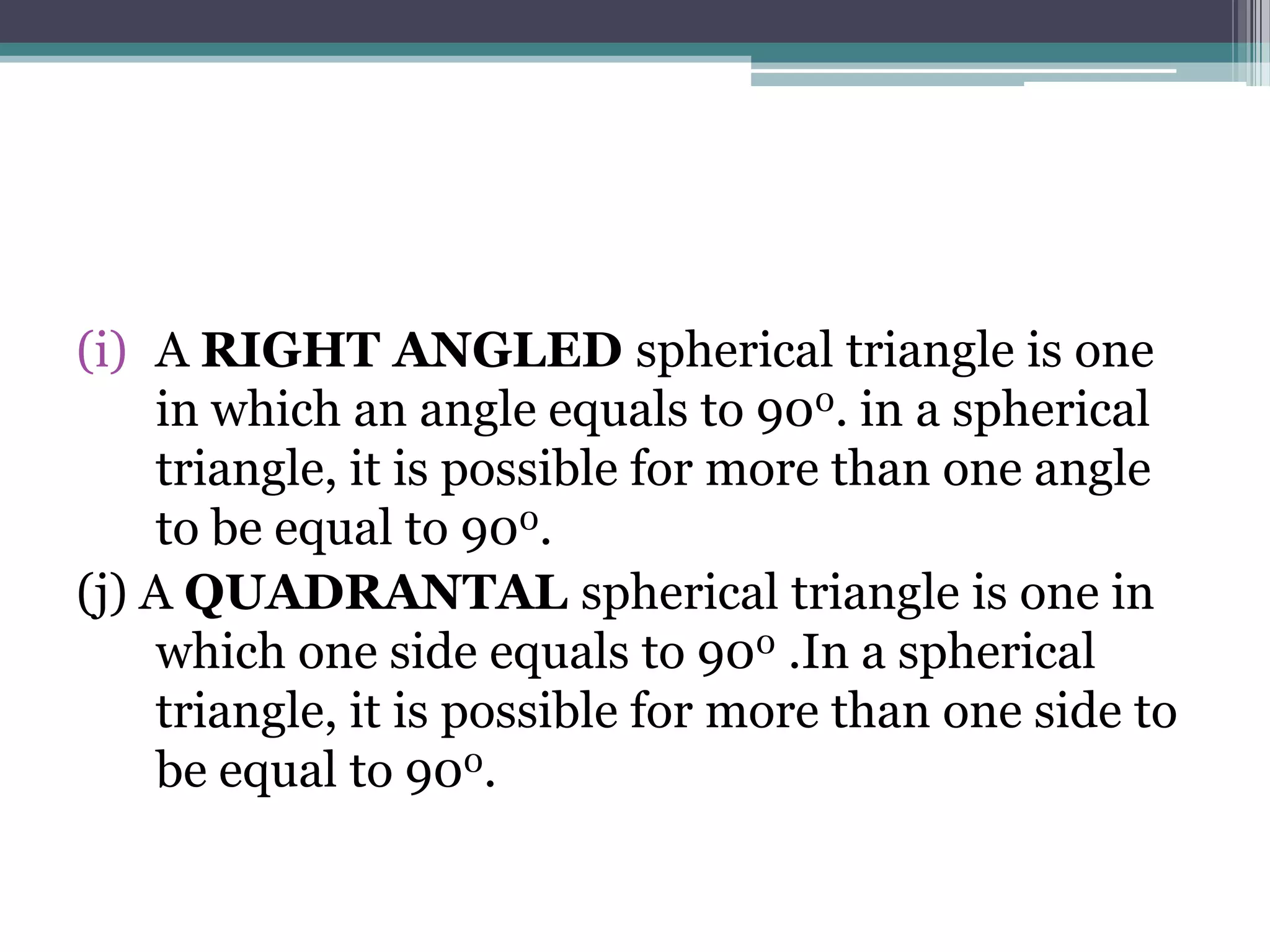 (i) A RIGHT ANGLED spherical triangle is one
in which an angle equals to 900. in a spherical
triangle, it is possible for more than one angle
to be equal to 900.
(j) A QUADRANTAL spherical triangle is one in
which one side equals to 900 .In a spherical
triangle, it is possible for more than one side to
be equal to 900.

 