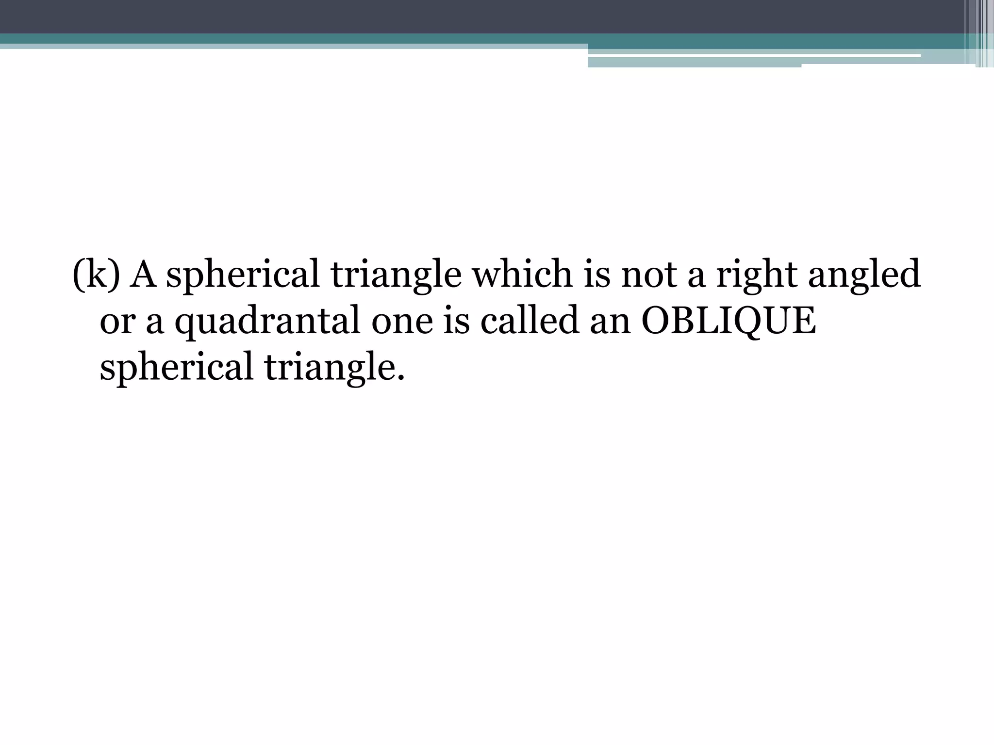 (k) A spherical triangle which is not a right angled
or a quadrantal one is called an OBLIQUE
spherical triangle.

 