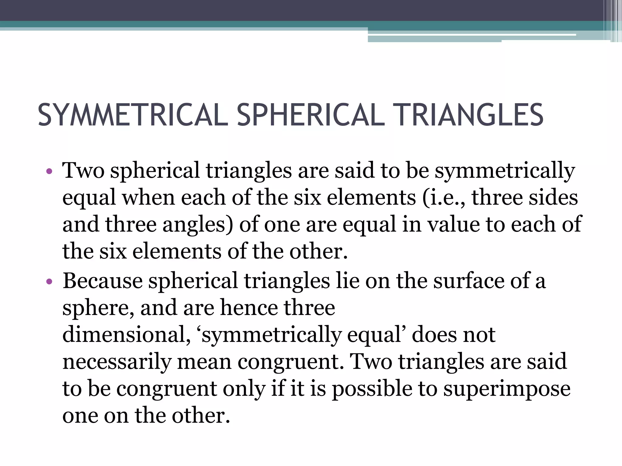 SYMMETRICAL SPHERICAL TRIANGLES
• Two spherical triangles are said to be symmetrically
equal when each of the six elements (i.e., three sides
and three angles) of one are equal in value to each of
the six elements of the other.
• Because spherical triangles lie on the surface of a
sphere, and are hence three
dimensional, ‘symmetrically equal’ does not
necessarily mean congruent. Two triangles are said
to be congruent only if it is possible to superimpose
one on the other.

 