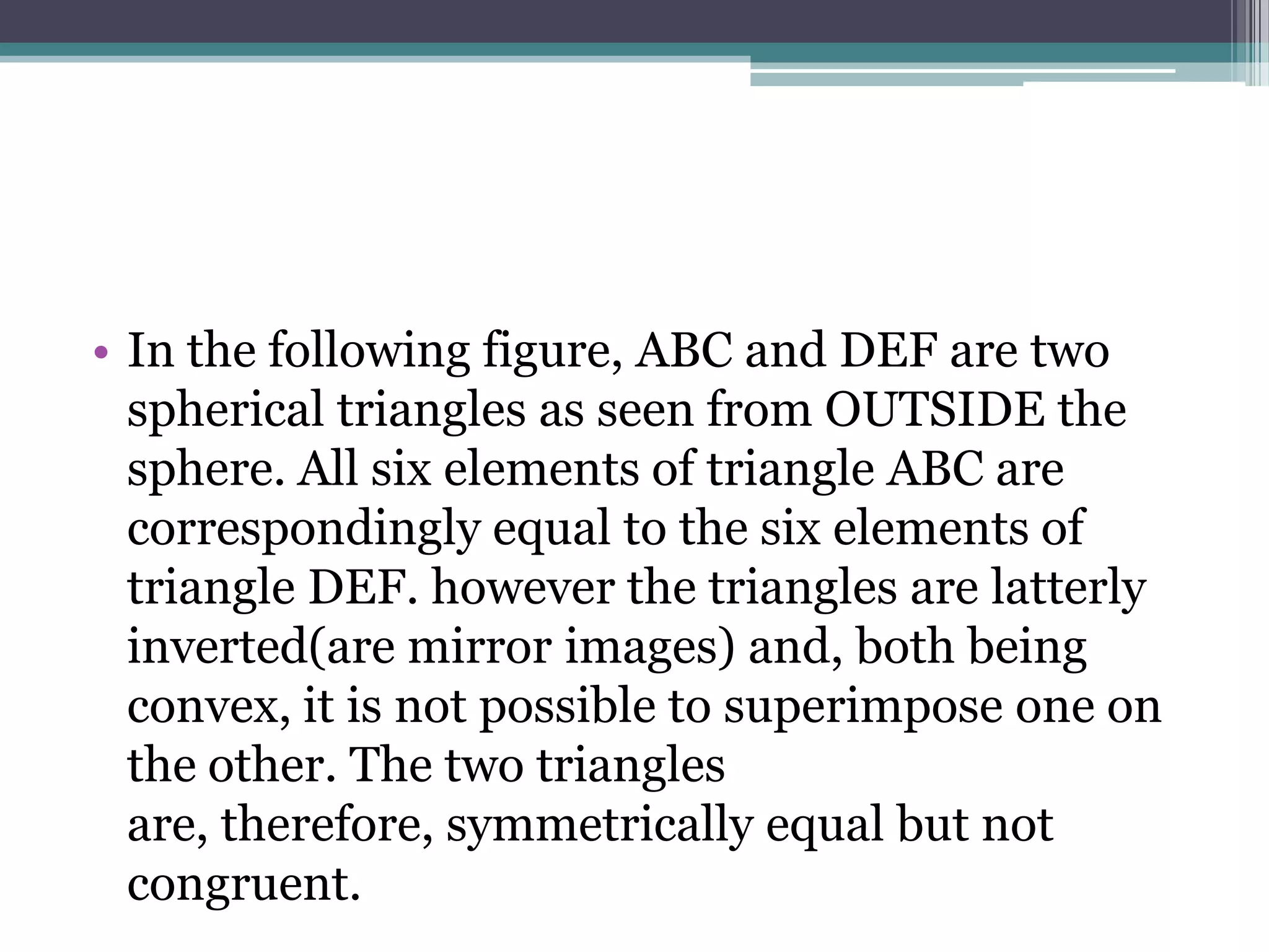 • In the following figure, ABC and DEF are two
spherical triangles as seen from OUTSIDE the
sphere. All six elements of triangle ABC are
correspondingly equal to the six elements of
triangle DEF. however the triangles are latterly
inverted(are mirror images) and, both being
convex, it is not possible to superimpose one on
the other. The two triangles
are, therefore, symmetrically equal but not
congruent.

 